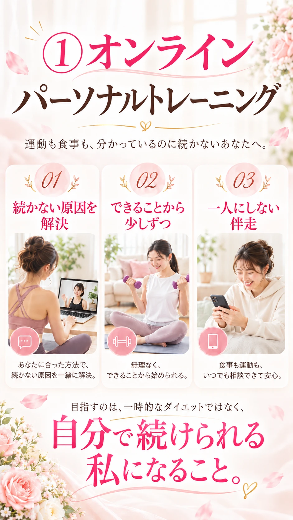 ①オンラインパーソナルトレーニング。運動も食事も、分かっているのに続かないあなたへ。01 続かない原因を解決 02 できることから少しずつ 03 一人にしない伴走。目指すのは、自分で続けられる私になること。