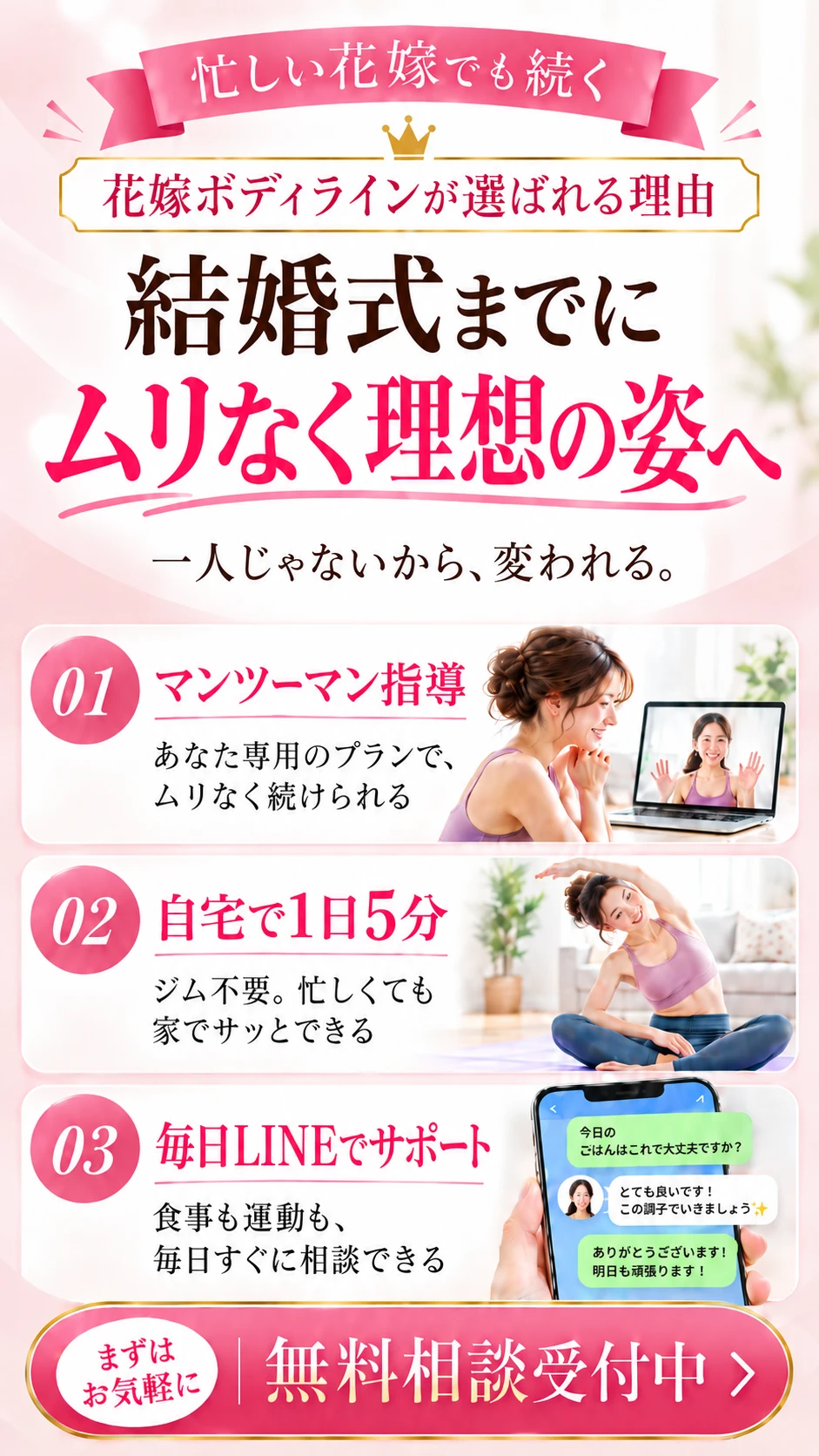 忙しい花嫁でも続く。花嫁ボディラインが選ばれる理由。結婚式までにムリなく理想の姿へ。一人じゃないから、変われる。01 マンツーマン指導 02 自宅で1日5分 03 毎日LINEでサポート。まずはお気軽に 無料相談受付中
